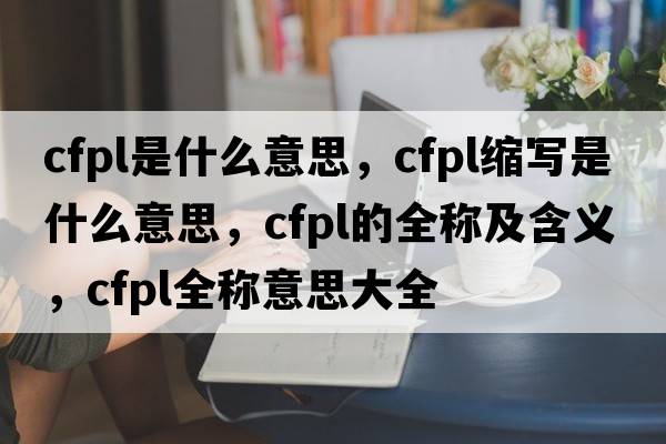 cfpl是什么意思，cfpl縮寫(xiě)是什么意思，cfpl的全稱(chēng)及含義，cfpl全稱(chēng)意思大全