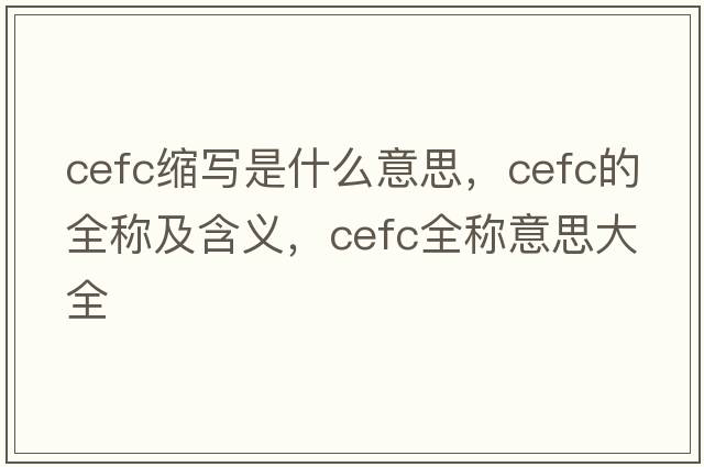 cefc縮寫(xiě)是什么意思，cefc的全稱(chēng)及含義，cefc全稱(chēng)意思大全