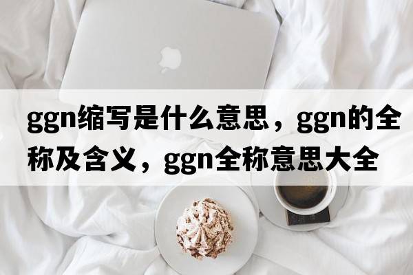 ggn縮寫(xiě)是什么意思，ggn的全稱(chēng)及含義，ggn全稱(chēng)意思大全