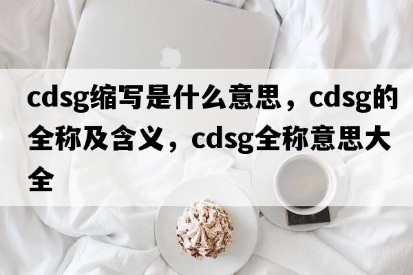 cdsg縮寫(xiě)是什么意思，cdsg的全稱(chēng)及含義，cdsg全稱(chēng)意思大全
