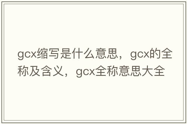 gcx縮寫(xiě)是什么意思，gcx的全稱(chēng)及含義，gcx全稱(chēng)意思大全