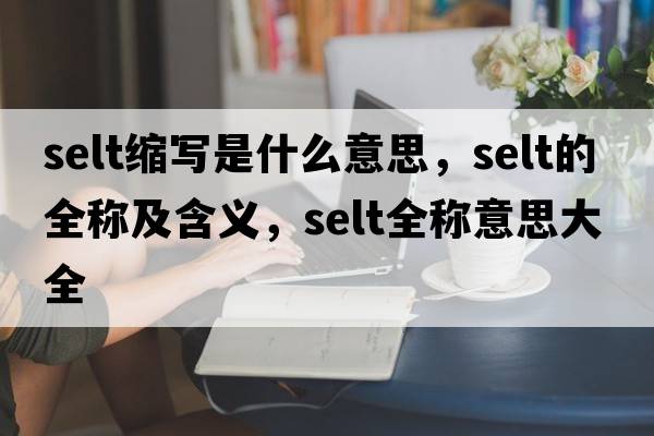 selt縮寫(xiě)是什么意思，selt的全稱(chēng)及含義，selt全稱(chēng)意思大全