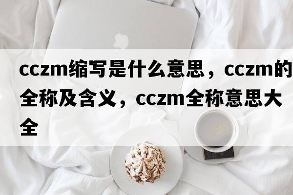 cczm縮寫(xiě)是什么意思，cczm的全稱(chēng)及含義，cczm全稱(chēng)意思大全
