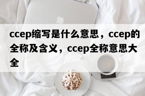 ccep縮寫(xiě)是什么意思，ccep的全稱(chēng)及含義，ccep全稱(chēng)意思大全