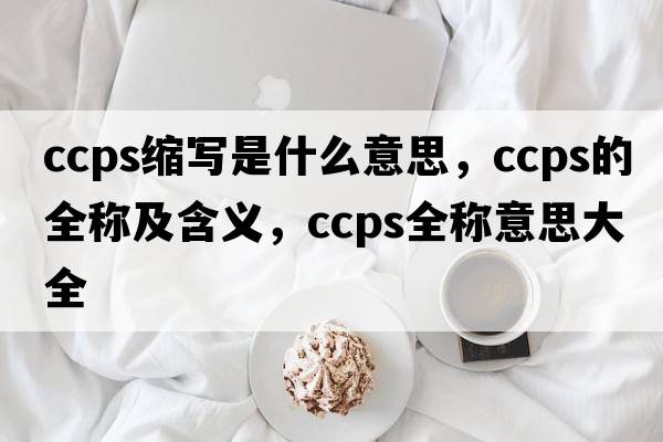 ccps縮寫(xiě)是什么意思，ccps的全稱(chēng)及含義，ccps全稱(chēng)意思大全