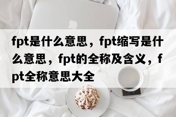 fpt是什么意思，fpt縮寫(xiě)是什么意思，fpt的全稱(chēng)及含義，fpt全稱(chēng)意思大全