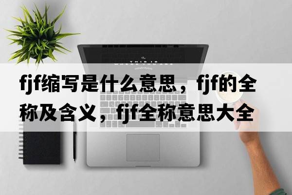 fjf縮寫(xiě)是什么意思，fjf的全稱(chēng)及含義，fjf全稱(chēng)意思大全