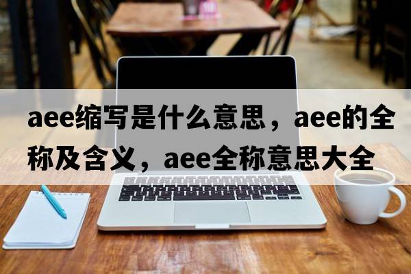 aee縮寫(xiě)是什么意思，aee的全稱(chēng)及含義，aee全稱(chēng)意思大全