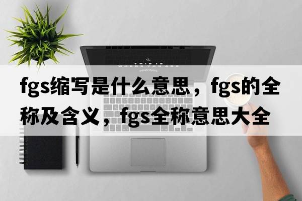 fgs縮寫(xiě)是什么意思，fgs的全稱(chēng)及含義，fgs全稱(chēng)意思大全