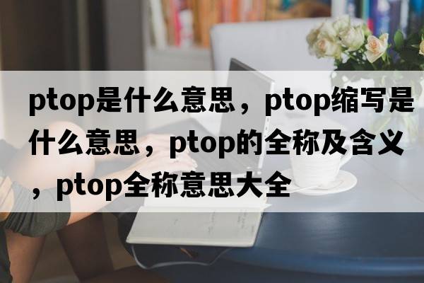 ptop是什么意思，ptop縮寫(xiě)是什么意思，ptop的全稱(chēng)及含義，ptop全稱(chēng)意思大全