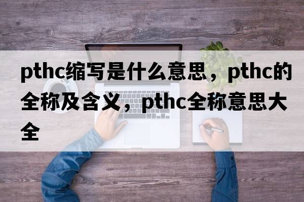 pthc縮寫(xiě)是什么意思，pthc的全稱(chēng)及含義，pthc全稱(chēng)意思大全