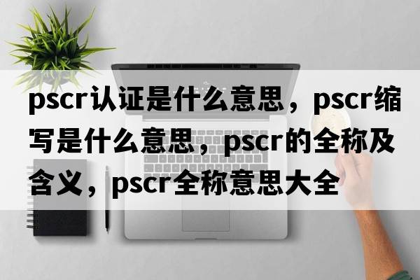 pscr認證是什么意思，pscr縮寫(xiě)是什么意思，pscr的全稱(chēng)及含義，pscr全稱(chēng)意思大全