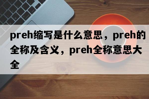 preh縮寫(xiě)是什么意思，preh的全稱(chēng)及含義，preh全稱(chēng)意思大全