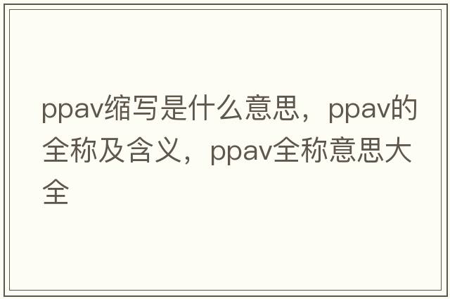 ppav縮寫(xiě)是什么意思，ppav的全稱(chēng)及含義，ppav全稱(chēng)意思大全