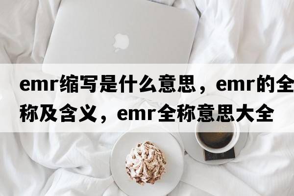 emr縮寫(xiě)是什么意思，emr的全稱(chēng)及含義，emr全稱(chēng)意思大全