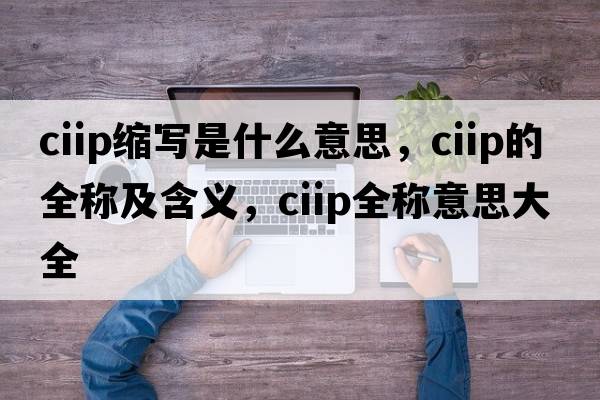 ciip縮寫(xiě)是什么意思，ciip的全稱(chēng)及含義，ciip全稱(chēng)意思大全