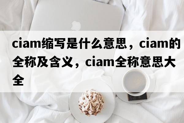 ciam縮寫(xiě)是什么意思，ciam的全稱(chēng)及含義，ciam全稱(chēng)意思大全