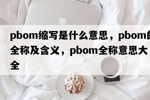 pbom縮寫(xiě)是什么意思，pbom的全稱(chēng)及含義，pbom全稱(chēng)意思大全