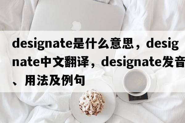 designate是什么意思，designate中文翻譯，designate發(fā)音、用法及例句