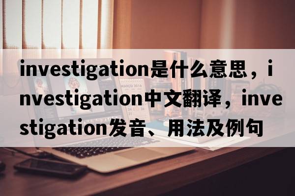 investigation是什么意思，investigation中文翻譯，investigation發(fā)音、用法及例句