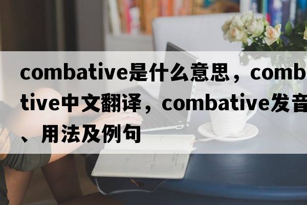 combative是什么意思，combative中文翻譯，combative發(fā)音、用法及例句