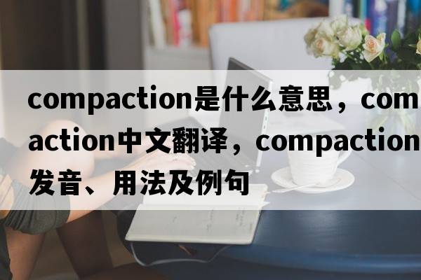 compaction是什么意思，compaction中文翻譯，compaction發(fā)音、用法及例句