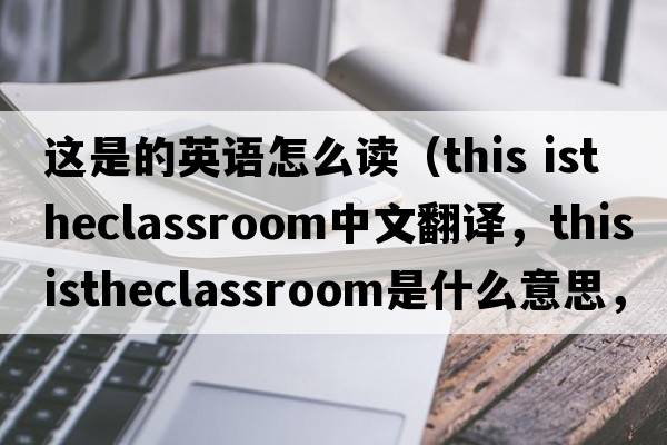 這是的英語(yǔ)怎么讀（this istheclassroom中文翻譯，this istheclassroom是什么意思，this istheclassroom發(fā)音、用法及例句）