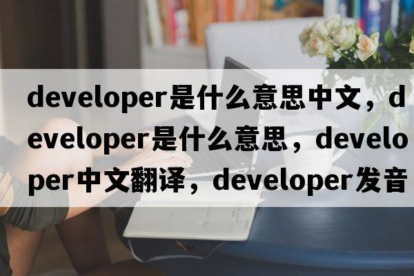 developer是什么意思中文，developer是什么意思，developer中文翻譯，developer發(fā)音、用法及例句