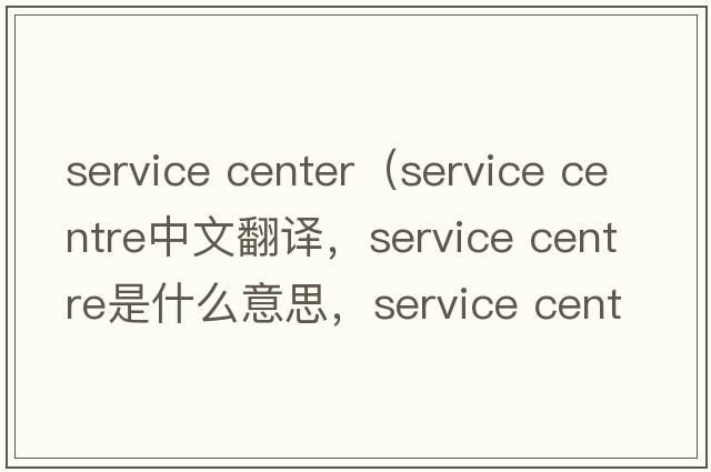 service center（service centre中文翻譯，service centre是什么意思，service centre發(fā)音、用法及例句）
