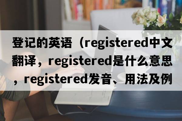 登記的英語(yǔ)（registered中文翻譯，registered是什么意思，registered發(fā)音、用法及例句）