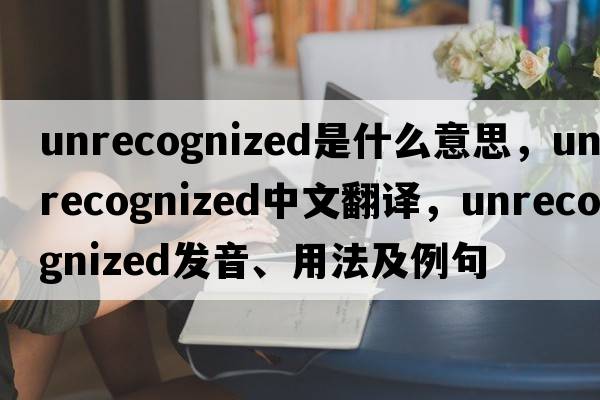 unrecognized是什么意思，unrecognized中文翻譯，unrecognized發(fā)音、用法及例句