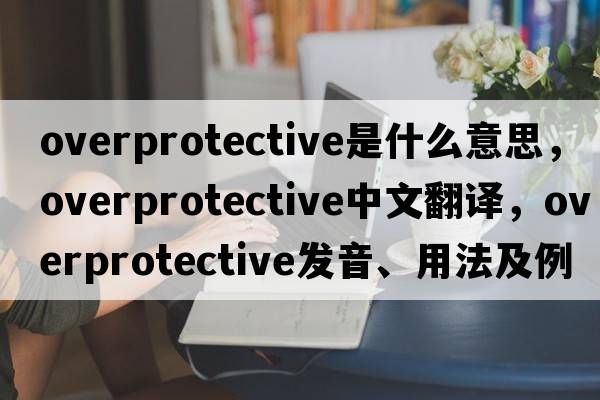 overprotective是什么意思，overprotective中文翻譯，overprotective發(fā)音、用法及例句