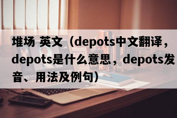 堆場(chǎng) 英文（depots中文翻譯，depots是什么意思，depots發(fā)音、用法及例句）