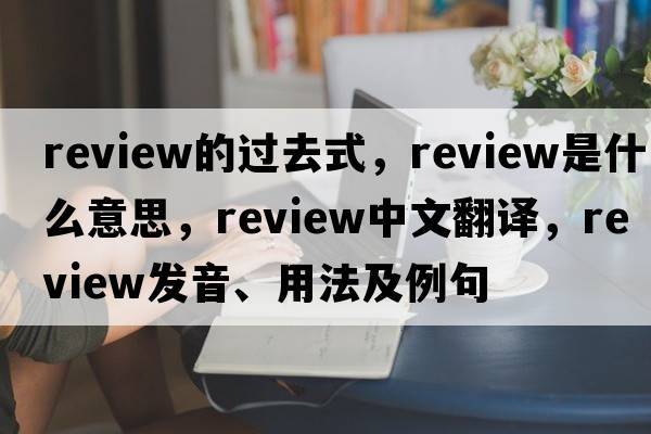 review的過(guò)去式，review是什么意思，review中文翻譯，review發(fā)音、用法及例句
