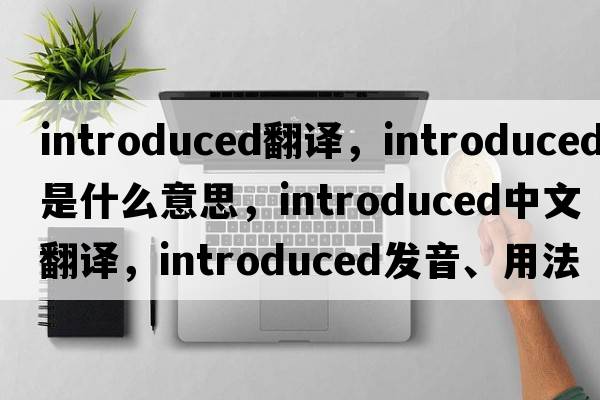 introduced翻譯，introduced是什么意思，introduced中文翻譯，introduced發(fā)音、用法及例句