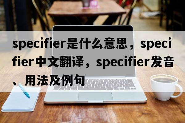 specifier是什么意思，specifier中文翻譯，specifier發(fā)音、用法及例句