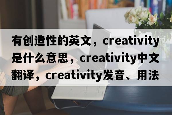 有創(chuàng  )造性的英文，creativity是什么意思，creativity中文翻譯，creativity發(fā)音、用法及例句