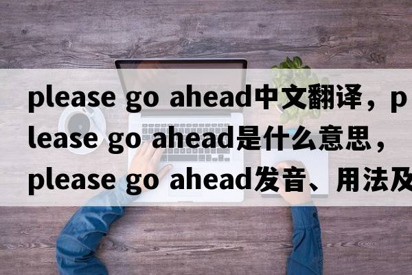 please go ahead中文翻譯，please go ahead是什么意思，please go ahead發(fā)音、用法及例句