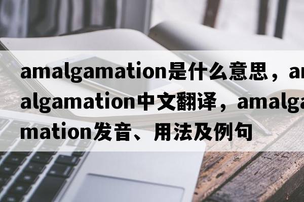 amalgamation是什么意思，amalgamation中文翻譯，amalgamation發(fā)音、用法及例句