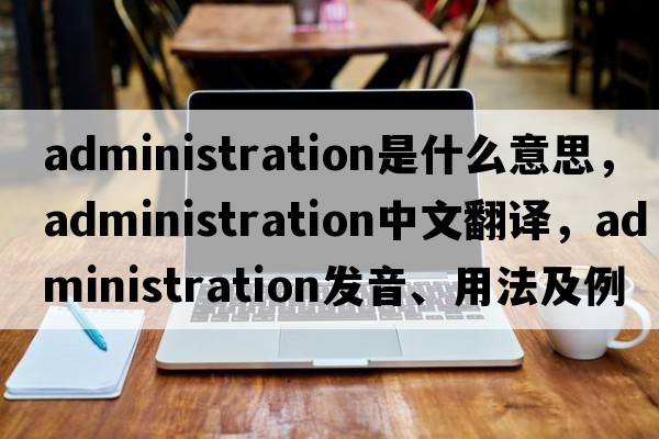 administration是什么意思，administration中文翻譯，administration發(fā)音、用法及例句