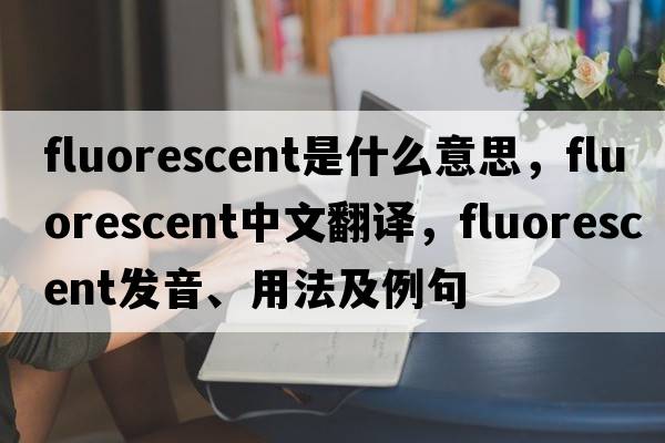 fluorescent是什么意思，fluorescent中文翻譯，fluorescent發(fā)音、用法及例句