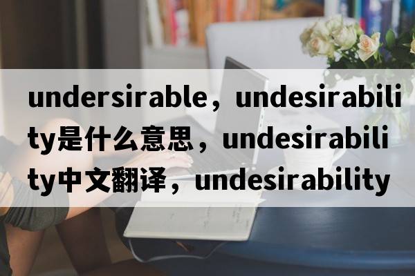 undersirable，undesirability是什么意思，undesirability中文翻譯，undesirability發(fā)音、用法及例句