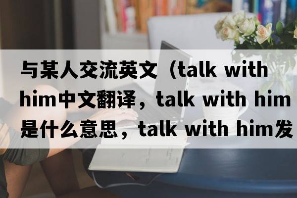 與某人交流英文（talk with him中文翻譯，talk with him是什么意思，talk with him發(fā)音、用法及例句）