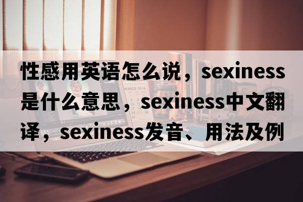 性感用英語(yǔ)怎么說(shuō)，sexiness是什么意思，sexiness中文翻譯，sexiness發(fā)音、用法及例句