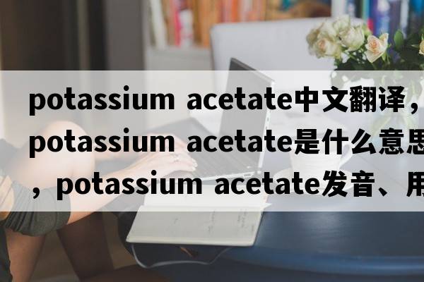 potassium acetate中文翻譯，potassium acetate是什么意思，potassium acetate發(fā)音、用法及例句