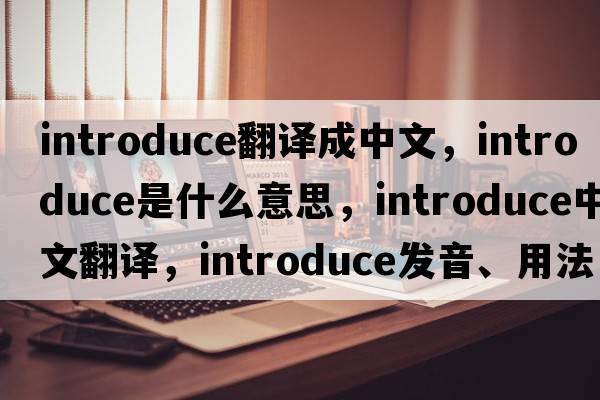 introduce翻譯成中文，introduce是什么意思，introduce中文翻譯，introduce發(fā)音、用法及例句