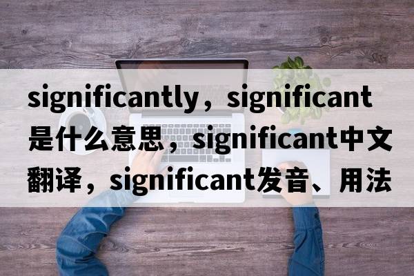 significantly，significant是什么意思，significant中文翻譯，significant發(fā)音、用法及例句