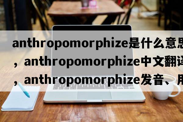 anthropomorphize是什么意思，anthropomorphize中文翻譯，anthropomorphize發(fā)音、用法及例句