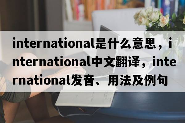 international是什么意思，international中文翻譯，international發(fā)音、用法及例句