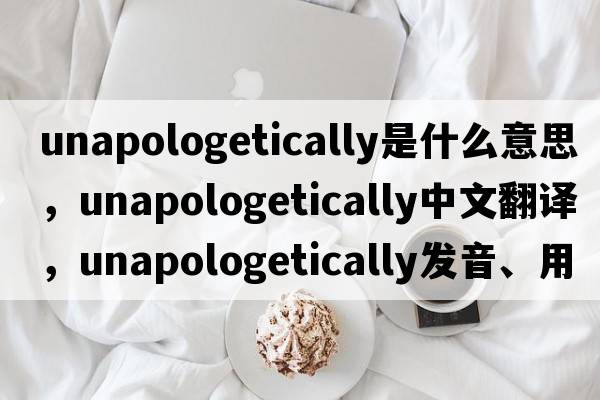 unapologetically是什么意思，unapologetically中文翻譯，unapologetically發(fā)音、用法及例句